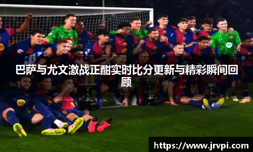 巴萨与尤文激战正酣实时比分更新与精彩瞬间回顾